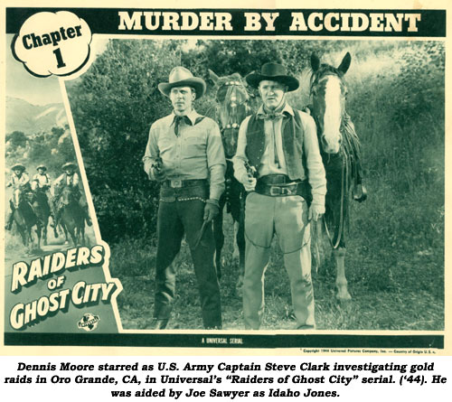 Dennis Moore starred as U.S. Army Captain Steve Clark investigating gold raids in Oro Grande, CA, in Universal's "Raiders of Chost City" serial ('44). He was aided by Joe Sawyer as Idaho Jones.
