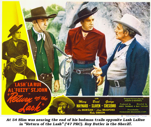 At 54 Slim was nearing the end of his badman trails opposite Lash LaRue in "Return of the Lash" ('47 PRC). Roy Butler is the Sheriff.
