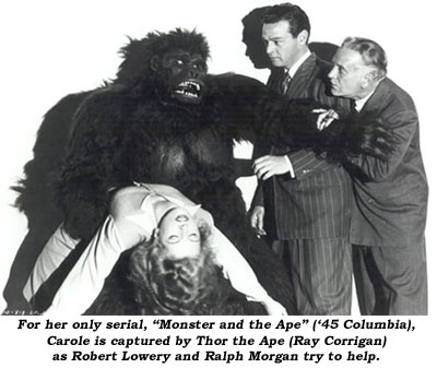 For her only serial, "Monster and the Ape" ('45 columbia), Carole is captured by Thor the Ape (Ray Corrigan) as Robert Lowery and Ralph Morgan try to help.
