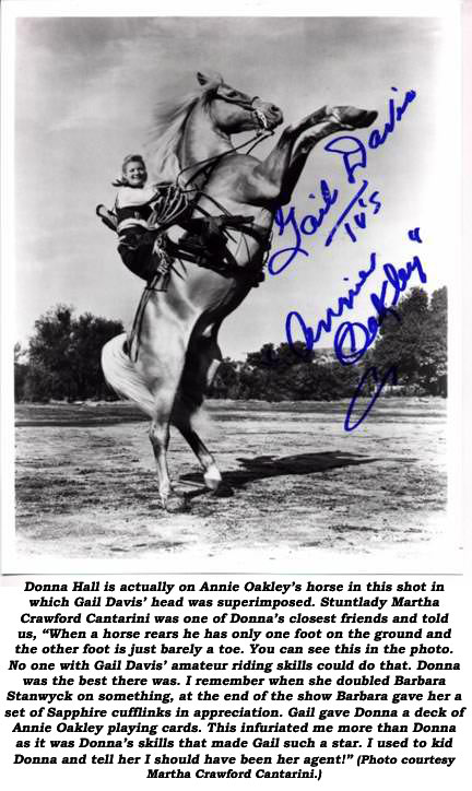 Donna Hall is actually on Annie Oakley’s horse in this shot in which Gail Davis’ head was superimposed. Stuntlady Martha Crawford Cantarini was one of Donna’s closest friends and told us, “When a horse rears he has only one foot on the ground and the other foot is just barely a toe. You can see this in the photo. No one with Gail Davis’ amature riding skills could do that. Donna was the best there was. I remember when she doubled Barbara Stanwyck on something, at the end of the show Barbara gave her a set of Saphire cufflinks in appreciation. Gail gave Donna a deck of Annie Oakley playing cards. This infuriated me more than Donna as it was Donna’s skills that made Gail such a star. I used to kid Donna and tell her I should have been her agent!” (Photo courtesy Donna Crawford Cantarini.) 