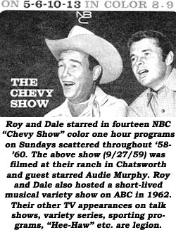 Roy and Dale starred in fourteen NBC "Chevy Show" color one hour programs on Sundays scattered throughout '58-'60. The above show (9/27/59) was filmed at their ranch in Chatsworth and guest starred Audie Murphy. Roy and Dale also hosted a short-lived musical variety show on ABC in 1962. Their other TV appearances on talk shows, variety series, sporting programs, "Hee-Haw", etc. are legion.